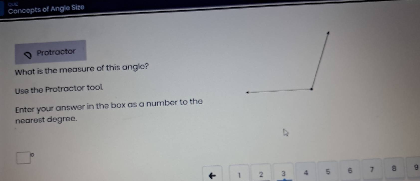 QUIZ 
Concepts of Angle Size 
Protractor 
What is the measure of this angle? 
Use the Protractor tool. 
Enter your answer in the box as a number to the 
nearest degree. 
□ 
1 2 3 4 5 6 7 8 9