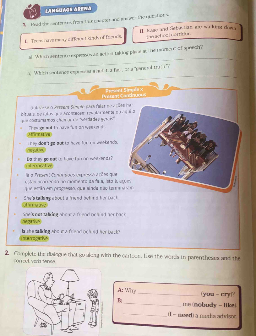 LANGUAGE ARENA
1. Read the sentences from this chapter and answer the questions.
II. Isaac and Sebastian are walking down
I. Teens have many different kinds of friends. the school corridor.
_
a) Which sentence expresses an action taking place at the moment of speech?
_
b) Which sentence expresses a habit, a fact, or a “general truth”?
Present Simple x
Present Continuous
Utiliza-se o Present Simple para falar de açõe
bituais, de fatos que acontecem regularmente ou 
que costumamos chamar de “verdades gerais”.
They go out to have fun on weekends.
affirmative
They don't go out to have fun on weekends.
negative
Do they go out to have fun on weekends?
interrogative
Já o Present Continuous expressa ações que
estão ocorrendo no momento da fala, isto é, aç
que estão em progresso, que ainda não termin
She’s talking about a friend behind her back.
affirmative
She’s not talking about a friend behind her back.
negative
Is she talking about a friend behind her back?
interrogative
2. Complete the dialogue that go along with the cartoon. Use the words in parentheses and the
correct verb tense.
A: Why _(you - cry)?
_
B:
me (nobody - like).
_(I - need) a media advisor.