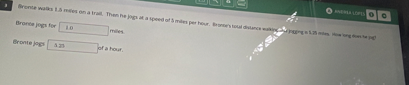 a ANDREA LOPES 0 
C 
3 Bronte walks 1.5 miles on a trail. Then he jogs at a speed of 5 miles per hour. Bronte's total distance walking and jogging is 5.25 miles. How long does he jog? 
Bronte jogs for 1. □ miles. 
Bronte jogs^(□) 5.25 of a hour.