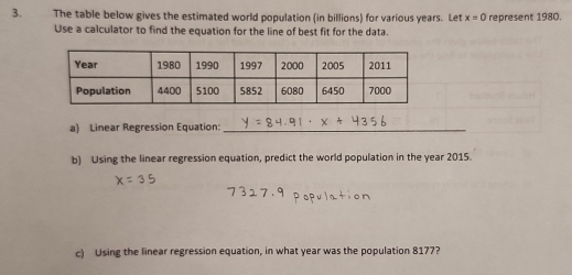 The table below gives the estimated world population (in billions) for various years. Let x=0 represent 1980. 
Use a calculator to find the equation for the line of best fit for the data. 
a) Linear Regression Equation:_ 
b) Using the linear regression equation, predict the world population in the year 2015. 
c) Using the linear regression equation, in what year was the population 8177?