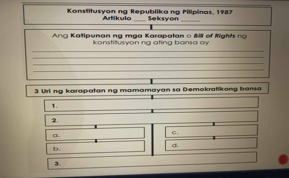 Konstitusyon ng Republika ng Pilipinas, 1987
Artikulo _Seksyon_
Ang Katipunan ng mga Karapatan o Bill of Rights ng
konstitusyon ng ating bansa ay
_
_
_
_
3 Uri ng karapatan ng mamamayan sa Demokratikong bansa
1.
2.
a.
c.
b.
d.
3.