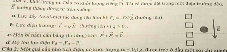 ời V, khổi lượng m. Dầu có khối lượng riêng D. Tất cả được đặt trong một điện trường đều,
vector E^(2 hướng thẳng đứng từ trên xuống.
a Lực đầy Ac-si-met tác dụng lên hòn bi: vector F_A)=-DVvector g (hướng lên).
b. Lực điện trường: vector F=qvector E (hướng lên vì q>0). E
c. Hòn bi nằm cân bằng (lơ lửng) khi: vector P+vector F_d=vector 0.
d. Độ lớn lực điện F_d=|F_A-P|. 
Cầu 2: Một quả cầu nhỏ tích điện, có khối lượng m=0,1g , được treo ở đầu một sơi chỉ mảnh