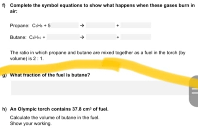 Complete the symbol equations to show what happens when these gases burn in 
air: 
Propane: C_3H_8+5 + 
Butane: C_4H_10+ +
The ratio in which propane and butane are mixed together as a fuel in the torch (by 
volume) is 2:1. 
g) What fraction of the fuel is butane? 
h) An Olympic torch contains 37.8cm^3 of fuel. 
Calculate the volume of butane in the fuel. 
Show your working.