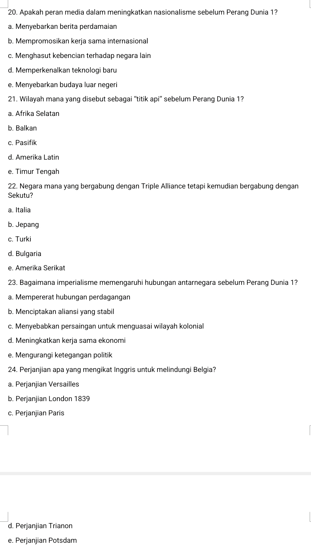 Apakah peran media dalam meningkatkan nasionalisme sebelum Perang Dunia 1?
a. Menyebarkan berita perdamaian
b. Mempromosikan kerja sama internasional
c. Menghasut kebencian terhadap negara lain
d. Memperkenalkan teknologi baru
e. Menyebarkan budaya luar negeri
21. Wilayah mana yang disebut sebagai “titik api” sebelum Perang Dunia 1?
a. Afrika Selatan
b. Balkan
c. Pasifik
d. Amerika Latin
e. Timur Tengah
22. Negara mana yang bergabung dengan Triple Alliance tetapi kemudian bergabung dengan
Sekutu?
a. Italia
b. Jepang
c. Turki
d. Bulgaria
e. Amerika Serikat
23. Bagaimana imperialisme memengaruhi hubungan antarnegara sebelum Perang Dunia 1?
a. Mempererat hubungan perdagangan
b. Menciptakan aliansi yang stabil
c. Menyebabkan persaingan untuk menguasai wilayah kolonial
d. Meningkatkan kerja sama ekonomi
e. Mengurangi ketegangan politik
24. Perjanjian apa yang mengikat Inggris untuk melindungi Belgia?
a. Perjanjian Versailles
b. Perjanjian London 1839
c. Perjanjian Paris
d. Perjanjian Trianon
e. Perjanjian Potsdam