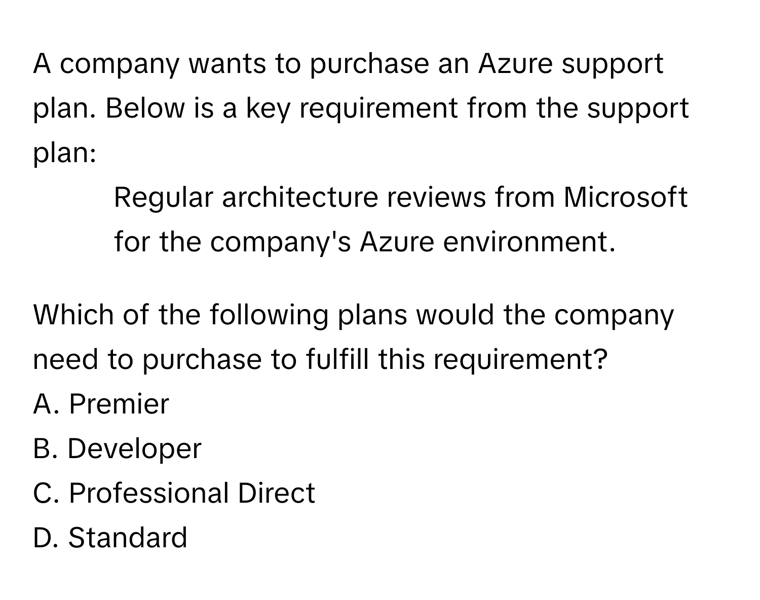 A company wants to purchase an Azure support plan. Below is a key requirement from the support plan:

- Regular architecture reviews from Microsoft for the company's Azure environment.

Which of the following plans would the company need to purchase to fulfill this requirement?
A. Premier
B. Developer
C. Professional Direct
D. Standard