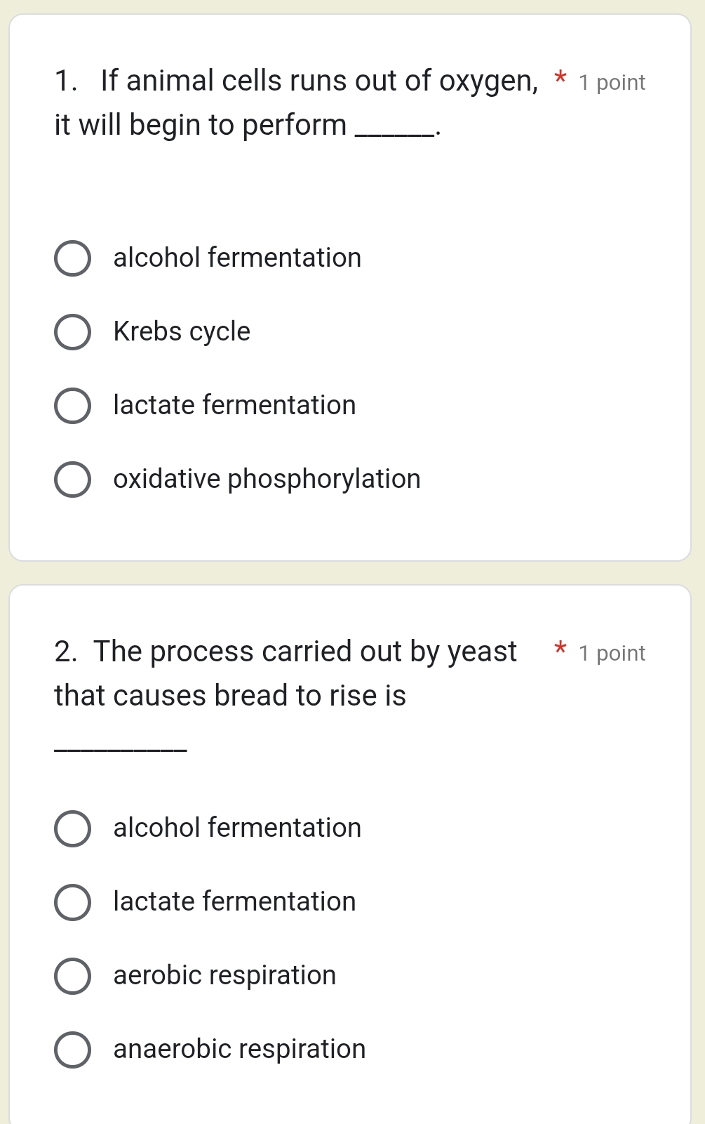 If animal cells runs out of oxygen, * 1 point
it will begin to perform _
·
alcohol fermentation
Krebs cycle
lactate fermentation
oxidative phosphorylation
2. The process carried out by yeast 1 point
that causes bread to rise is
_
alcohol fermentation
lactate fermentation
aerobic respiration
anaerobic respiration