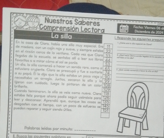 Nuestros Saberes 
DAR 
*Comprensión Lectora Fecha: Viernes 06 d 
Diciembre de 2024
La silla I, Responde las siguientes pregunt 
1 ¿Cómo era la sila especial de Cara? 
En la casa de Clara, había una silla muy especial. Era 
de madera, con un cojín rojo y suave, y siempre estaba_ 
en el rincón cerca de la ventana. Cada vez que Clara 2. ¿Que Hauío Cere cuande legoba de la espvela y l 
llegaba de la escuela, se sentaba allí a leer sus libros 44 i `n sipe on is silly ! 
favoritos o a mirar cômo el sol se ponía. X _ 
Un día, la silla comenzó a hacer un sonido raro, como si 3. ¿Quá sonida comencó a hoper la site un die? 
estuviera crujiente. Clara se preocupó y fue a contarle 74 _ 
a su papá. Él le dijo que la silla estaba un poco vieja y 90 _ 
necesitaba un arreglo. Juntos, sacaron la silla y la 99 _ 
lijaron con cuidado, luego la pintaron de un colon 
brillante. 108
Cuando terminaron, la silla se veía como nueva. Clara 109 118
estaba feliz porque ahora podía seguir usândola para 126
leer y descansar. Aprendió que, aunque las cosas se 135
desgasten con el tiempo, con un poco de esfuerzo se 145
pueden reparar y seguir siendo útiles. 151
Palabras leídas por minuto:_ 
II. Busca las síguientes palabras en