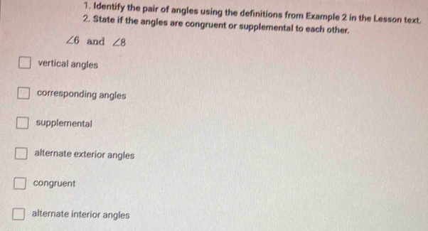 Identify the pair of angles using the definitions from Example 2 in the Lesson text.
2. State if the angles are congruent or supplemental to each other.
∠ 6 and ∠ 8
vertical angles
corresponding angles
supplemental
alternate exterior angles
congruent
alternate interior angles