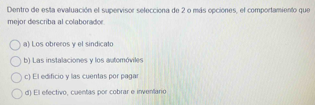 Dentro de esta evaluación el supervisor selecciona de 2 o más opciones, el comportamiento que
mejor describa al colaborador.
a) Los obreros y el sindicato
b) Las instalaciones y los automóviles
c) El edificio y las cuentas por pagar
d) El efectivo, cuentas por cobrar e inventario