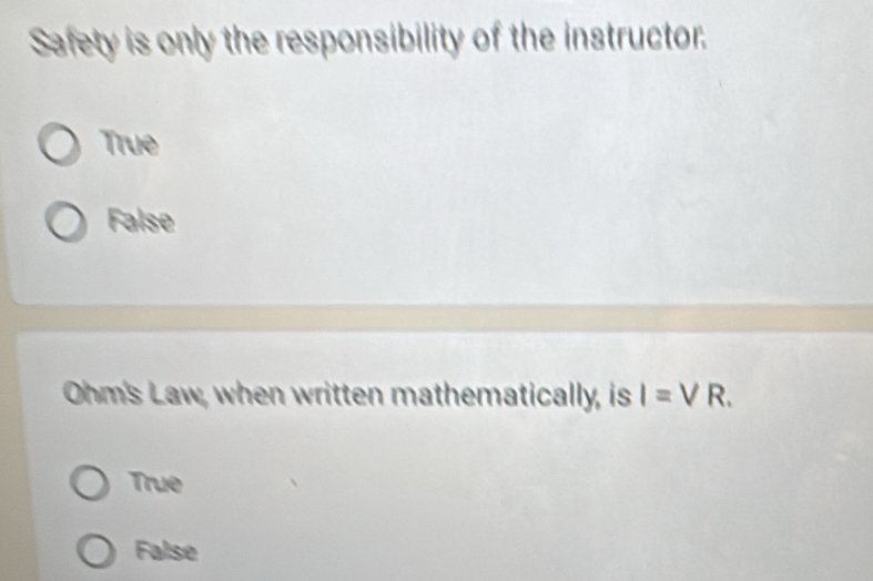 Safety is only the responsibility of the instructor.
True
False
Ohm's Law, when written mathematically, is I=VR.
True
False