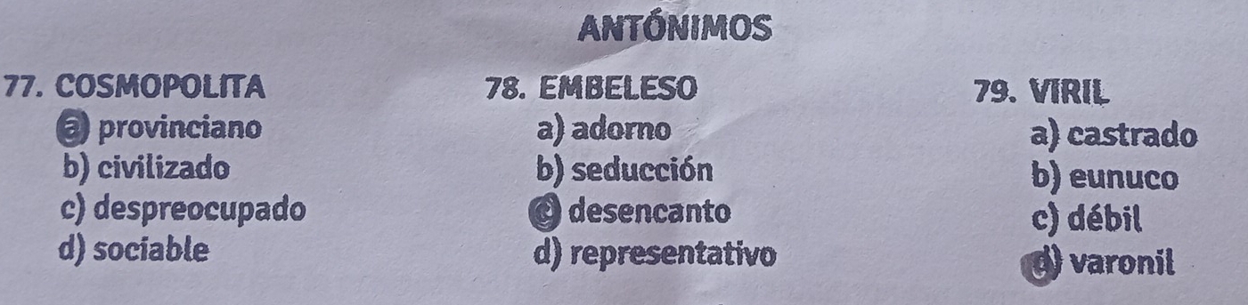 ANTÓNIMOS
77. COSMOPOLITA 78. EMBELESO 79. VIRIL
@ provinciano a) adorno a) castrado
b) civilizado b) seducción b) eunuco
c) despreocupado O desencanto c) débil
d) sociable d) representativo
d) varonil