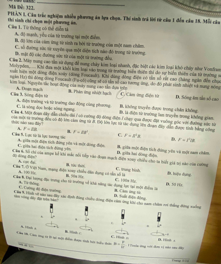 Mã Đề: 322.
_
PHÀN I. Câu trắc nghiệm nhiều phương án lựa chọn. Thí sinh trả lời từ câu 1 đến câu 18. Mỗi câu
thí sinh chỉ chọn một phương án.
Câu 1. Từ thông có thể diễn tả
A. độ mạnh, yếu của từ trường tại một điểm.
B. độ lớn của cảm ứng từ sinh ra bởi từ trường của một nam châm.
C. số đường sức từ xuyên qua một diện tích nào đó trong từ trường.
D. mật độ các đường sức từ của một từ trường đều.
Câu 2. Máy nung cao tần sử dụng đề nung chảy kim loại nhanh, đặc biệt các kim loại khó chảy như Vonfram
Molypden,... Khi đưa một khối kim loại vào trong từ trường biến thiên thì do sự biến thiên của từ trường sự
xuất hiện một dòng điện xoáy (dòng Foucault). Khi dùng dòng điện có tần số rất cao (hàng ngàn đến chục
ngàn Hz) thì dòng dòng Foucault (Fu-cô) cũng sẽ có tần số cao tương ứng, do đó phát sinh nhiệt và nung nóng
kim loại. Nguyên tắc hoạt động của máy nung cao tần dựa trên
A. Đoạn mạch B. Phản ứng nhiệt hạch C. Cảm ứng điện từ D. Sóng âm tần số cao
Câu 3. Sóng điện từ
A. điện trường và từ trường dao động cùng phương. B. không truyền được trong chân không.
C. là sóng dọc hoặc sóng ngang. D. là điện từ trường lan truyền trong không gian.
Câu 4. Một đoạn dây dẫn chiều dài / có cường độ dòng điện / chạy qua được đặt vuông góc với đường sức từ
thức nào sau đây?
của một từ trường đều có độ lớn cảm ứng từ B. Độ lớn lực từ tác dụng lên đoạn đây dẫn được tính bằng công
A. F=IlB. B. F=π B^2. C. F=Il^2B. D. F=I^2lB.
Câu 5. Lực từ là lực tương tác
A. giữa một điện tích đứng yên và một dòng điện. B. giữa một điện tích đứng yên và một nam châm.
C. giữa hai điện tích đứng yên. D. giữa hai dòng điện.
độ dòng điện?
Câu 6. Số chi của ampe kế khi mắc nối tiếp vào đoạn mạch điện xoay chiều cho ta biết giá trị nào của cường
A. cực đại. B. tức thời. C. trung bình.
Câu 7. Ở Việt Nam, mạng điện xoay chiều dân dụng có tần số là
D. hiệu dụng.
A. 100 Hz. B. 50π Hz. C. 100π Hz.
Câu 8. Đại lượng đặc trưng cho từ trường về khả năng tác dụng lực tại một điểm là
D. 50 Hz.
A. Từ thông. B. Cảm ứng từ.
C. Cường độ điện trường. D. Suất điện động.
tâm vòng dây đặt trên bản?
Câu 9. Hình vẽ nào sau đây xác định đúng chiều dòng điện cảm ứng khi cho nam châm rơi thẳng đứng xuống
A.
B.
C.
D.
A. Hinh a B. Hình c. C. Hình Đ
- 0
D. Hình £
Câu 10. Cảm ứng từ B tại một điểm được tính bởi biểu thức B= F/Iell  . 1Tesla ứng với đơn vị nào sau đây
Mã đé 321
Trang 5/16