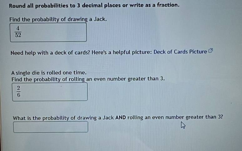 Round all probabilities to 3 decimal places or write as a fraction. 
Find the probability of drawing a Jack.
 4/52 
Need help with a deck of cards? Here's a helpful picture: Deck of Cards Picture overline CN 
A single die is rolled one time. 
Find the probability of rolling an even number greater than 3.
 2/6 
What is the probability of drawing a Jack AND rolling an even number greater than 3?