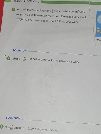 LESSON 13 | SESSION 2 
3 Kimaya's puzzle book weighs  3/5 ft. Her sister's comic book 
weighs 0.35 ib. How much more does Kimaya's puzzle book 
weigh than her sister's comic book? Show your work. 
Bra 
PL 
Wei 
_ 
_ 
SOLUTION 
4)What is - 11/40 -0.278 in decimal form? Show your work. 
_ 
SOLUtiON 
5 is  (-17)/-40  equal to −0.425? Show your work.