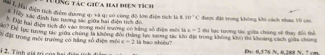 Tường tác giữa hai điện tích 
Bài 1. Hai điện tích điểm dương q1 và q2 có cùng độ lớn điện tích là 8.10^(-7)C được đặt trong không khi cách nhau 10 cm. 
â Hãy xác định lực tương tác giữa hai điện tích đó. 
b. Đặt hai điện tích đó vào trong môi trường có hằng số điện môi là varepsilon =2 thì lực tương tác giữa chúng sẽ thay đổi thể 
Đo? Để lực tượng tác giữa chúng là không đổi (bằng lực tương tác khi đặt trong không khí) thì khoảng cách giữa chúng 
đi đặt trong môi trường có hằng số điện môi varepsilon =2 là bao nhiêu? 
i 2. Tính giá trị của hai ở 
Đs: 0,576 N, 0,288 N, 7 cm.