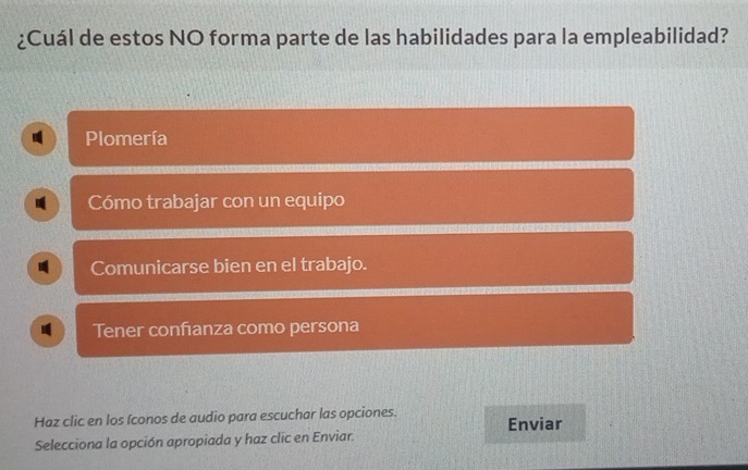 ¿Cuál de estos NO forma parte de las habilidades para la empleabilidad?
Plomería
Cómo trabajar con un equipo
Comunicarse bien en el trabajo.
Tener confıanza como persona
Haz clic en los íconos de audio para escuchar las opciones. Enviar
Selecciona la opción apropiada y haz clic en Enviar.