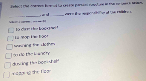 Select the correct format to create parallel structure in the sentence below.
_
_
, and_ were the responsibility of the children.
Select 3 correct answer(s)
to dust the bookshelf
to mop the floor
washing the clothes
to do the laundry
dusting the bookshelf
mopping the floor