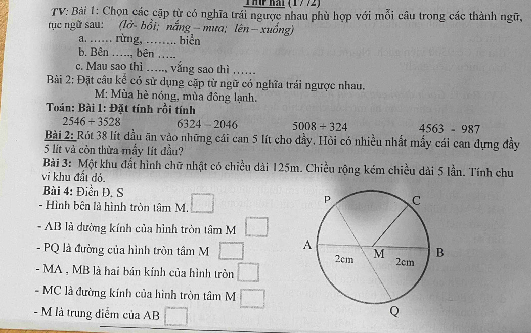 Thứ hài (1772) 
TV: Bài 1: Chọn các cặp từ có nghĩa trái ngược nhau phù hợp với mỗi câu trong các thành ngữ, 
tục ngữ sau: (lở- bồi; nắng — mưa; lên - xuống) 
a. …… rừng, ……. biển 
b. Bên ….., bên ….. 
c. Mau sao thì …., vắng sao thì ….... 
Bài 2: Đặt câu kể có sử dụng cặp từ ngữ có nghĩa trái ngược nhau. 
M: Mùa hè nóng, mùa đông lạnh. 
Toán: Bài 1: Đặt tính rồi tính
2546+3528
6324-2046
5008+324
4563-987
Bài 2: Rót 38 lít dầu ăn vào những cái can 5 lít cho đầy. Hỏi có nhiều nhất mấy cái can đựng đầy
5 lít và còn thừa mấy lít dầu? 
Bài 3: Một khu đất hình chữ nhật có chiều dài 125m. Chiều rộng kém chiều dài 5 lần. Tính chu 
vi khu đất đó. 
Bài 4: Điền Đ, S 
- Hình bên là hình tròn tâm M. 
- AB là đường kính của hình tròn tâm M 
- PQ là đường của hình tròn tâm M 
- MA , MB là hai bán kính của hình tròn 
- MC là đường kính của hình tròn tâm M 
- M là trung điểm của AB