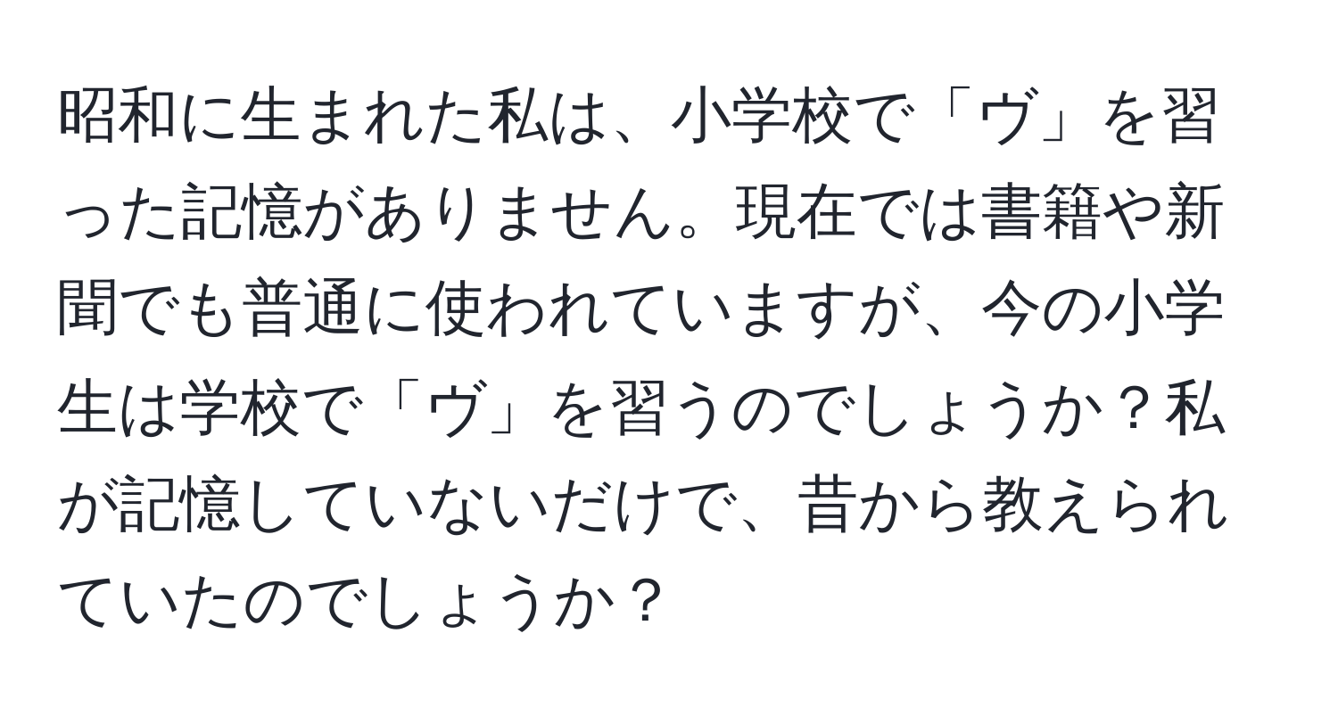 昭和に生まれた私は、小学校で「ヴ」を習った記憶がありません。現在では書籍や新聞でも普通に使われていますが、今の小学生は学校で「ヴ」を習うのでしょうか？私が記憶していないだけで、昔から教えられていたのでしょうか？