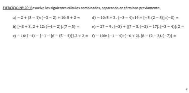 EJERCICIO Nº 20: Resuelve los siguientes cálculos combinados, separando en términos previamente: 
a) -2+(5-1):(-2-2)+10:5+2= d) -10:5+2.(-3-4):14+[-5.(2-5)]:(-3)=
b) [-3+3.2+12:(-4-2)].(7-5)= e) -27-9.(-3)+ [7-5.(-2)-17].(-3-4) :2=
c) -16:(-4)- -1-[6-(5-4)] .2+2= f) -100:(-1-4):(-6+2).[8-(2-3).(-7)]=
7