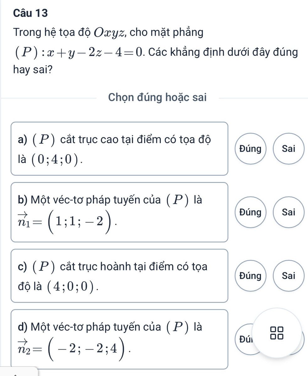 Trong hệ tọa độ Oxyz, cho mặt phẳng
(P):x+y-2z-4=0. Các khẳng định dưới đây đúng 
hay sai? 
Chọn đúng hoặc sai 
a) ( P) cắt trục cao tại điểm có tọa độ 
Đúng Sai 
là (0;4;0). 
b) Một véc-tơ pháp tuyến của (P) là
vector n_1=(1;1;-2). 
Đúng Sai 
c) ( P ) cắt trục hoành tại điểm có tọa Sai 
Đúng 
độ là (4;0;0). 
d) Một véc-tơ pháp tuyến của (P) là
vector n_2=(-2;-2;4). 
Đúi