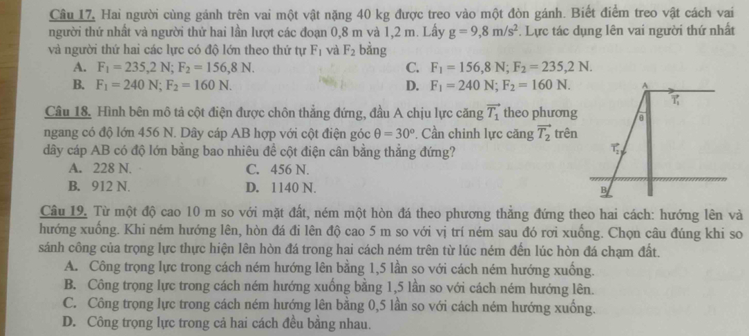 Câu 17, Hai người cùng gánh trên vai một vật nặng 40 kg được treo vào một đòn gánh. Biết điểm treo vật cách vai
người thứ nhất và người thứ hai lần lượt các đoạn 0,8 m và 1,2 m. Lấy g=9,8m/s^2. Lực tác dụng lên vai người thứ nhất
và người thứ hai các lực có độ lớn theo thứ tự F_1 và F_2 bằng
A. F_1=235,2N;F_2=156,8N. C. F_1=156,8N;F_2=235,2N.
B. F_1=240N;F_2=160N. D. F_1=240N;F_2=160N.
Câu 18. Hình bên mô tả cột điện được chôn thẳng đứng, đầu A chịu lực căng vector T_1 theo phương
ngang có độ lớn 456 N. Dây cáp AB hợp với cột điện góc θ =30^o. Cần chinh lực căng vector T_2 trên
dây cáp AB có độ lớn bằng bao nhiêu đề cột điện cân bằng thẳng đứng?
A. 228 N. C. 456 N.
B. 912 N. D. 1140 N.
Câu 19. Từ một độ cao 10 m so với mặt đất, ném một hòn đá theo phương thẳng đứng theo hai cách: hướng lên và
hướng xuống. Khi ném hướng lên, hòn đá đi lên độ cao 5 m so với vị trí ném sau đó rơi xuống. Chọn câu đúng khi so
sánh công của trọng lực thực hiện lên hòn đá trong hai cách ném trên từ lúc ném đến lúc hòn đá chạm đất.
A. Công trọng lực trong cách ném hướng lên bằng 1,5 lần so với cách ném hướng xuống.
B. Công trọng lực trong cách ném hướng xuống bằng 1,5 lần so với cách ném hướng lên.
C. Công trọng lực trong cách ném hướng lên bằng 0,5 lần so với cách ném hướng xuống.
D. Công trọng lực trong cả hai cách đều bằng nhau.