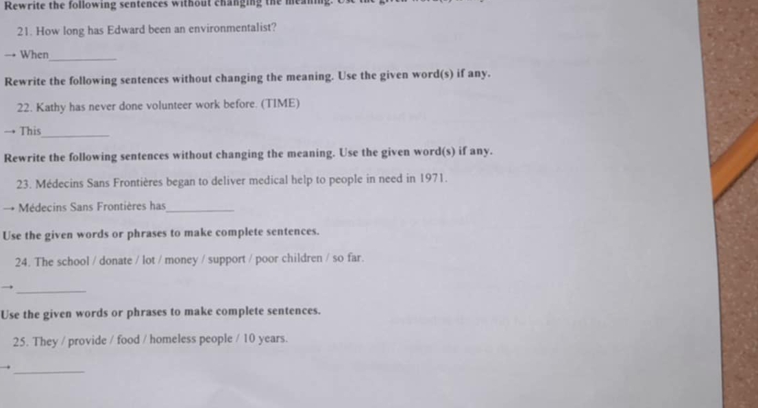 Rewrite the following sentences without changing the meaning. 
21. How long has Edward been an environmentalist? 
When_ 
Rewrite the following sentences without changing the meaning. Use the given word(s) if any. 
22. Kathy has never done volunteer work before. (TIME) 
This_ 
Rewrite the following sentences without changing the meaning. Use the given word(s) if any. 
23. Médecins Sans Frontières began to deliver medical help to people in need in 1971. 
→ Médecins Sans Frontières has_ 
Use the given words or phrases to make complete sentences. 
24. The school / donate / lot / money / support / poor children / so far. 
_ 
Use the given words or phrases to make complete sentences. 
25. They / provide / food / homeless people / 10 years. 
_