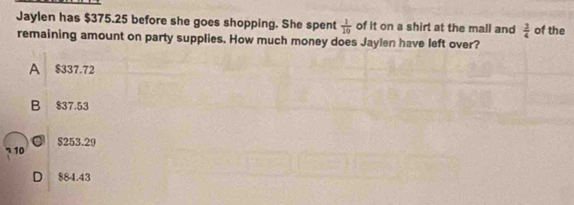 Jaylen has $375.25 before she goes shopping. She spent  1/10  of it on a shirt at the mall and  3/4  of the
remaining amount on party supplies. How much money does Jaylen have left over?
A $337.72
B $37.53
o $253.29
10
D $84.43