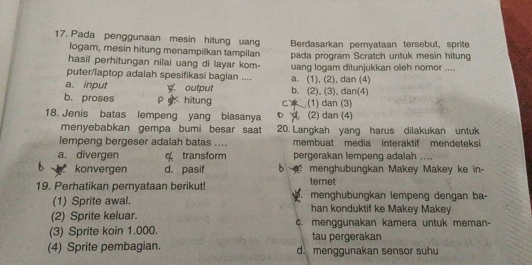 Pada penggunaan mesin hitung uang Berdasarkan pernyataan tersebut, sprite
logam, mesin hitung menampilkan tampilan pada program Scratch untuk mesin hitun
hasil perhitungan nilai uang di layar kom- uang logam ditunjukkan oleh nomor ....
puter/laptop adalah spesifikasi bagian ....
a. (1), (2), dan (4)
a. input . output b. (2), (3), dan(4)
b. proses ρ c. hitung
(1) dan (3)
18. Jenis batas lempeng yang biasanya. (2) dan (4)
menyebabkan gempa bumi besar saat 20. Langkah yang harus dilakukan untuk
lempeng bergeser adalah batas .... membuat media interaktif mendeteksi
a. divergen α transform pergerakan lempeng adalah ....
b
konvergen d. pasif menghubungkan Makey Makey ke in-
19. Perhatikan pernyataan berikut!
ternet
(1) Sprite awal.
b. menghubungkan lempeng dengan ba-
han konduktif ke Makey Makey
(2) Sprite keluar.
c. menggunakan kamera untuk meman-
(3) Sprite koin 1.000.
tau pergerakan
(4) Sprite pembagian. d. menggunakan sensor suhu