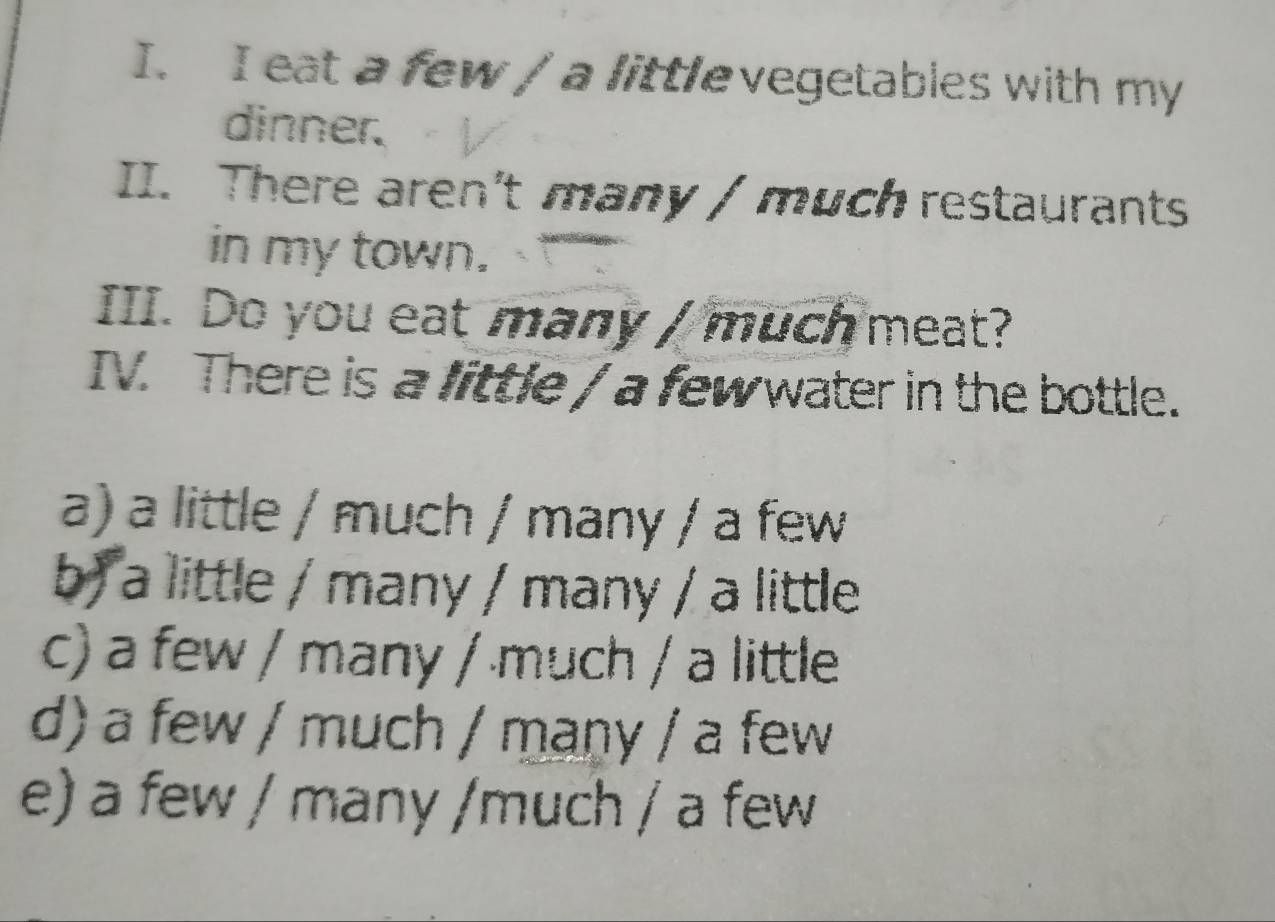 eat a few / a littlevegetables with my
dinner.
II. There aren't many / much restaurants
in my town.
III. Do you eat many / much meat?
IV. There is a little / a few water in the bottle.
a) a little / much / many / a few
b) a little / many / many / a little
c) a few / many / much / a little
d) a few / much / many / a few
e) a few / many /much / a few