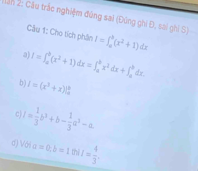 Mần 2: Câu trắc nghiệm đúng sai (Đúng ghi Đ, sai ghi S)
Câu 1: Cho tích phân I=∈t _a^(b(x^2)+1)dx
a) I=∈t _a^(b(x^2)+1)dx=∈t _a^(bx^2)dx+∈t _a^(bdx.
b) I=(x^3)+x)|_a^(b
l=frac 1)3b^3+b- 1/3 a^3-a. 
c)
d) Với a=0; b=1 thì I= 4/3 .