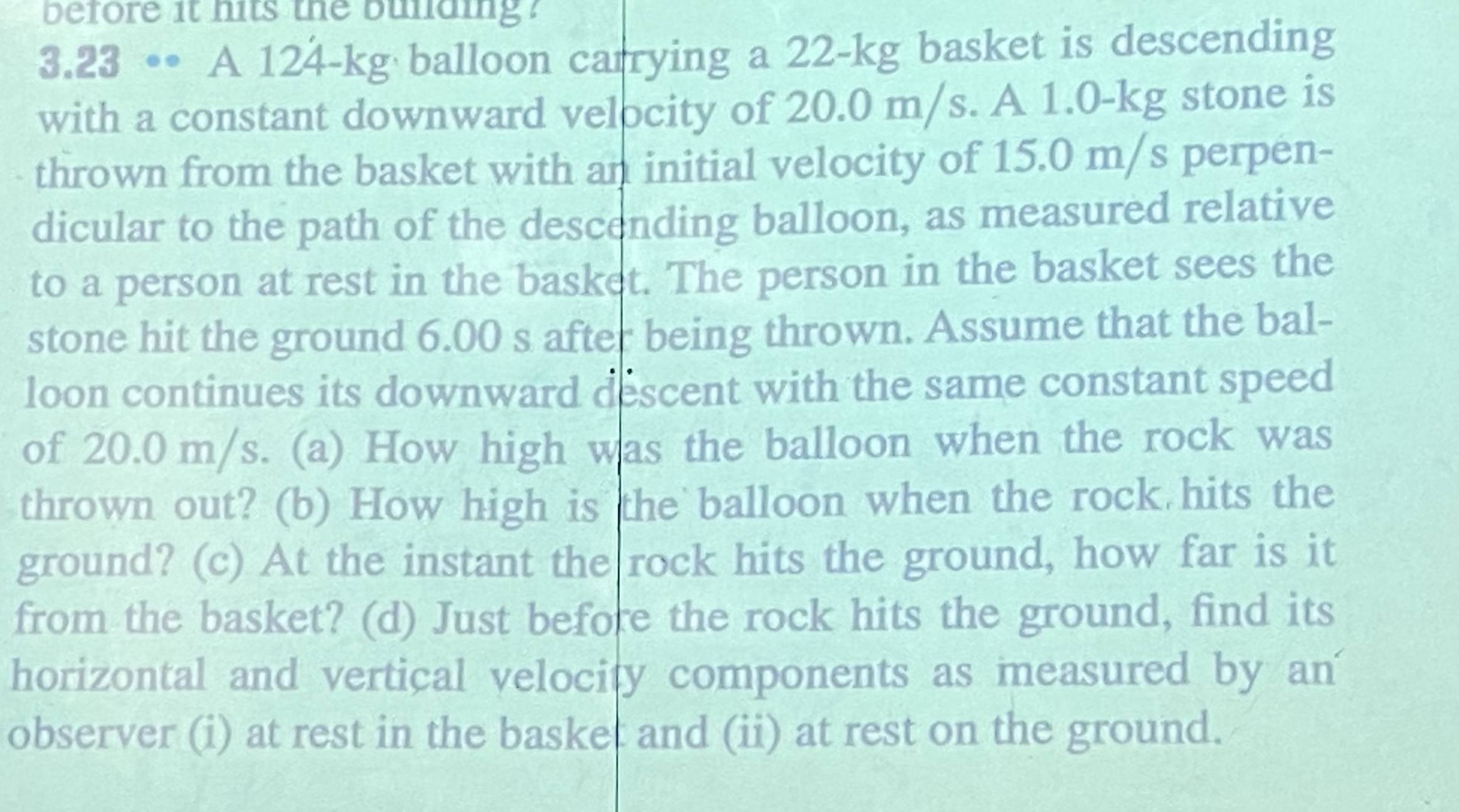 before it hits the bulaing ? 
3.23 •• A 124-kg balloon carrying a 22-kg basket is descending 
with a constant downward velpcity of 20.0 m/s. A 1.0-kg stone is 
thrown from the basket with an initial velocity of 15.0 m/s perpen- 
dicular to the path of the descending balloon, as measured relative 
to a person at rest in the basket. The person in the basket sees the 
stone hit the ground 6.00 s after being thrown. Assume that the bal- 
loon continues its downward descent with the same constant speed 
of 20.0 m/s. (a) How high was the balloon when the rock was 
thrown out? (b) How high is the balloon when the rock hits the 
ground? (c) At the instant the rock hits the ground, how far is it 
from the basket? (d) Just before the rock hits the ground, find its 
horizontal and vertical velocity components as measured by an 
observer (i) at rest in the basket and (ii) at rest on the ground.