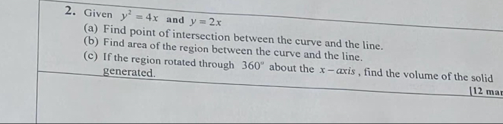 Given y^2=4x and y=2x
(a) Find point of intersection between the curve and the line. 
(b) Find area of the region between the curve and the line. 
(c) If the region rotated through 360° about the x - axis , find the volume of the solid 
generated. [12 mar