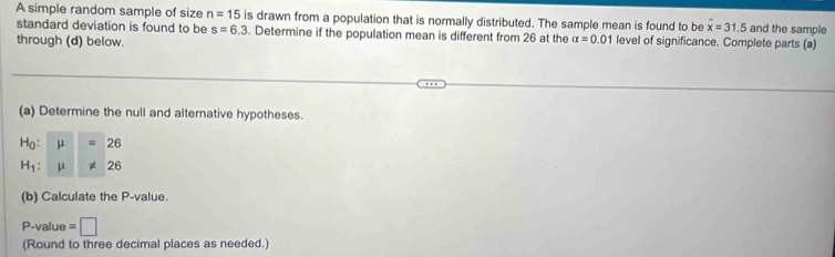 A simple random sample of size n=15 is drawn from a population that is normally distributed. The sample mean is found to be overline x=31.5 and the sample 
standard deviation is found to be s=6.3. Determine if the population mean is different from 26 at the alpha =0.01 level of significance. Complete parts (a) 
through (d) below. 
(a) Determine the null and alternative hypotheses.
H_0:mu =26
H_1:mu != 26
(b) Calculate the P -value. 
P-value =□
(Round to three decimal places as needed.)