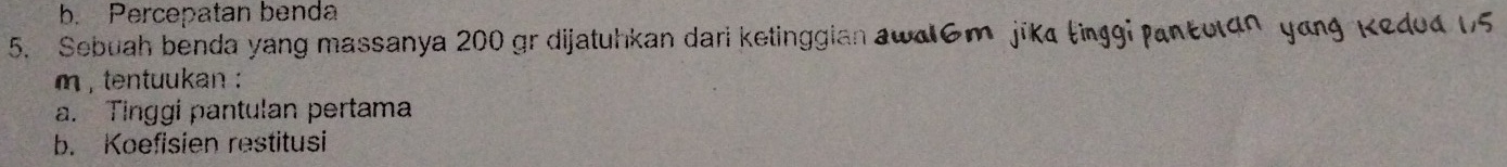 b. Percepatan benda
5. Sebuah benda yang massanya 200 gr dijatuhkan dari ketinggian awd6m jika tinggi pant
m , tentuukan 
a. Tinggi pantulan pertama
b. Koefisien restitusi