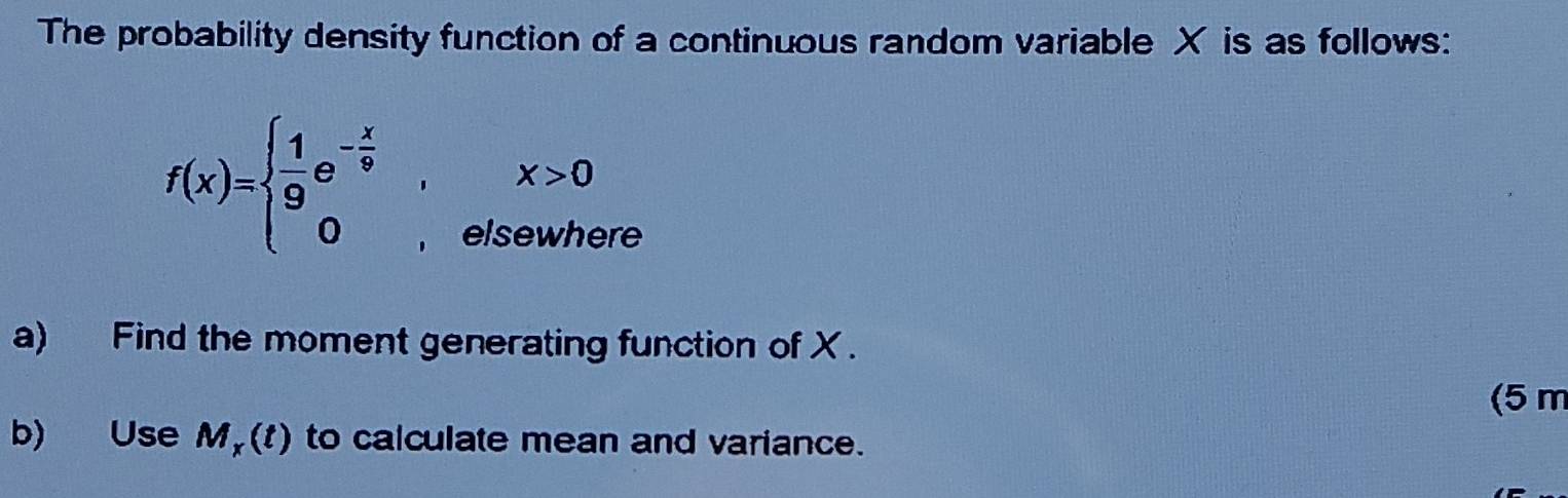 The probability density function of a continuous random variable X is as follows:
f(x)=beginarrayl  1/9 e^(-frac x)9,x>0 0,elsewhereendarray.
a) Find the moment generating function of X. 
(5 m 
b) Use M_x(t) to calculate mean and variance.