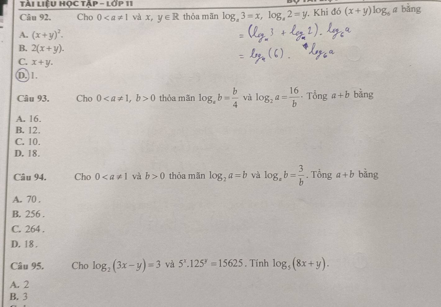 Tài LiệU HỌc Tập - lớp 11
Câu 92. Cho 0 và x, y∈ R thỏa mãn log _a3=x, log _a2=y. Khi đó (x+y)log _6a bǎng
A. (x+y)^2.
B. 2(x+y).
C. x+y.
D. 1.
Câu 93. Cho 0, b>0 thỏa mãn log _ab= b/4  và log _2a= 16/b . Tổng a+b bằng
A. 16.
B. 12.
C. 10.
D. 18.
Câu 94. Cho 0 và b>0 thỏa mãn log _2a=b và log _ab= 3/b . Tổng a+b bǎng
A. 70.
B. 256.
C. 264.
D. 18.
Câu 95. Cho log _2(3x-y)=3 và 5^x.125^y=15625. Tính log _5(8x+y).
A. 2
B. 3