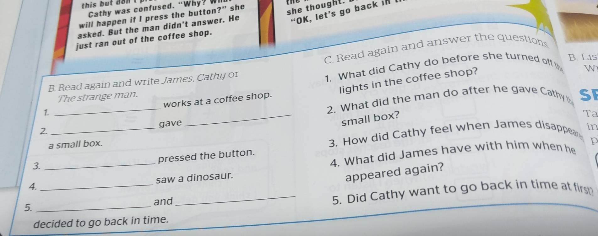 this but don t 
she thought. 
Cathy was confused. “Why? Wi 
“OK, let’s go back in 
will happen if I press the button?” she the 
asked. But the man didn't answer. He 
just ran out of the coffee shop. 
C. Read again and answer the questions. 
B. Lis 
lights in the coffee shop? 
W 
B. Read again and write James, Cathy or 
1. What did Cathy do before she turned off th 
_ 
The strange man. 
2. What did the man do after he gave Cathy th SF 
works at a coffee shop. 
1. 
_ 
gave 
_small box? 
Ta 
2. 
in 
a small box. 
3. How did Cathy feel when James disappear 
_ 
pressed the button. 
3. 
4. What did James have with him when he p 
_ 
saw a dinosaur. 
appeared again? 
4. 
_5. Did Cathy want to go back in time at first? 
5._ 
and 
decided to go back in time.