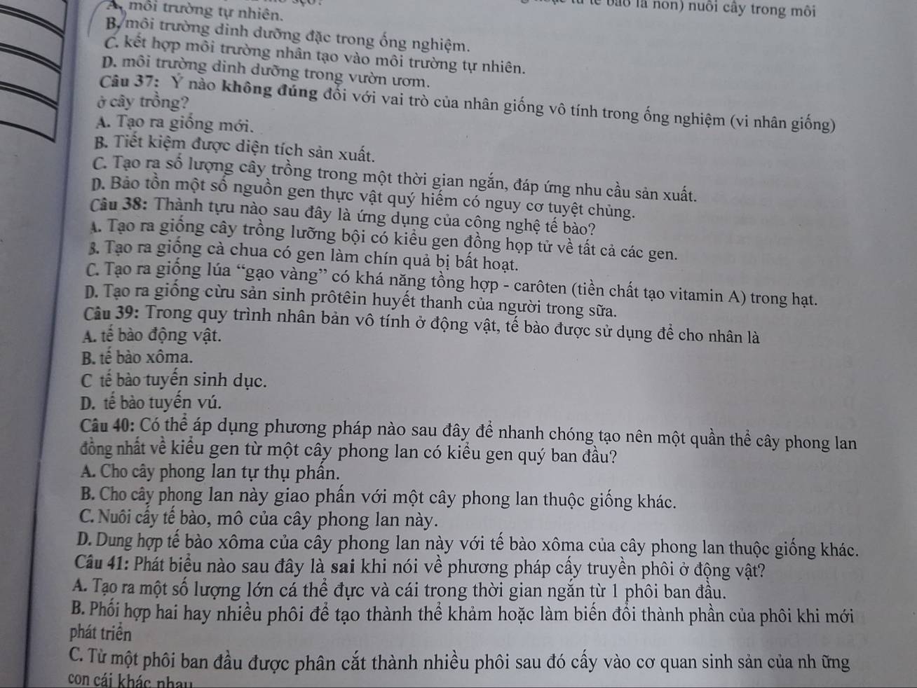 lể bào là nôn) nuôi cây trong môi
Amôi trường tự nhiên.
B. môi trường dinh dưỡng đặc trong ống nghiệm.
C. kết hợp môi trường nhân tạo vào môi trường tự nhiên.
D. môi trường dinh dưỡng trong vườn ươm.
ở cây trồng?
Câu 37: Ý nào không đúng đối với vai trò của nhân giống vô tính trong ống nghiệm (vi nhân giống)
A. Tạo ra giồng mới.
B. Tiết kiệm được diện tích sản xuất.
C. Tạo ra số lượng cây trồng trong một thời gian ngắn, đáp ứng nhu cầu sản xuất.
D. Bảo tồn một số nguồn gen thực vật quý hiếm có nguy cơ tuyệt chủng.
âu 38: Thành tựu nào sau đây là ứng dụng của công nghệ tế bào?
A. Tạo ra giống cây trồng lưỡng bội có kiểu gen đồng họp tử về tất cả các gen.
3. Tạo ra giống cà chua có gen làm chín quả bị bất hoạt.
C. Tạo ra giống lúa “gạo vàng” có khá năng tồng hợp - carôten (tiền chất tạo vitamin A) trong hạt.
D. Tạo ra giống cừu sản sinh prôtêin huyết thanh của người trong sữa.
Câu 39: Trong quy trình nhân bản vô tính ở động vật, tế bào được sử dụng để cho nhân là
A. tế bào động vật.
B. tế bào xôma.
C tế bào tuyến sinh dục.
D. tế bào tuyến vú.
Câu 40: Có thể áp dụng phương pháp nào sau đây để nhanh chóng tạo nên một quần thể cây phong lan
đồng nhất về kiểu gen từ một cây phong lan có kiểu gen quý ban đầu?
A. Cho cây phong lan tự thụ phần.
B. Cho cây phong lan này giao phần với một cây phong lan thuộc giống khác.
C. Nuôi cấy tế bào, mô của cây phong lan này.
D. Dung hợp tế bào xôma của cây phong lan này với tế bào xôma của cây phong lan thuộc giống khác.
Câu 41: Phát biểu nào sau đây là sai khi nói về phương pháp cấy truyền phôi ở động vật?
A. Tạo ra một số lượng lớn cá thể đực và cái trong thời gian ngăn từ 1 phôi ban đầu.
B. Phối hợp hai hay nhiều phôi để tạo thành thể khảm hoặc làm biến đổi thành phần của phôi khi mới
phát triển
C. Từ một phôi ban đầu được phân cắt thành nhiều phôi sau đó cấy vào cơ quan sinh sản của nh ững
con cái khác nhau