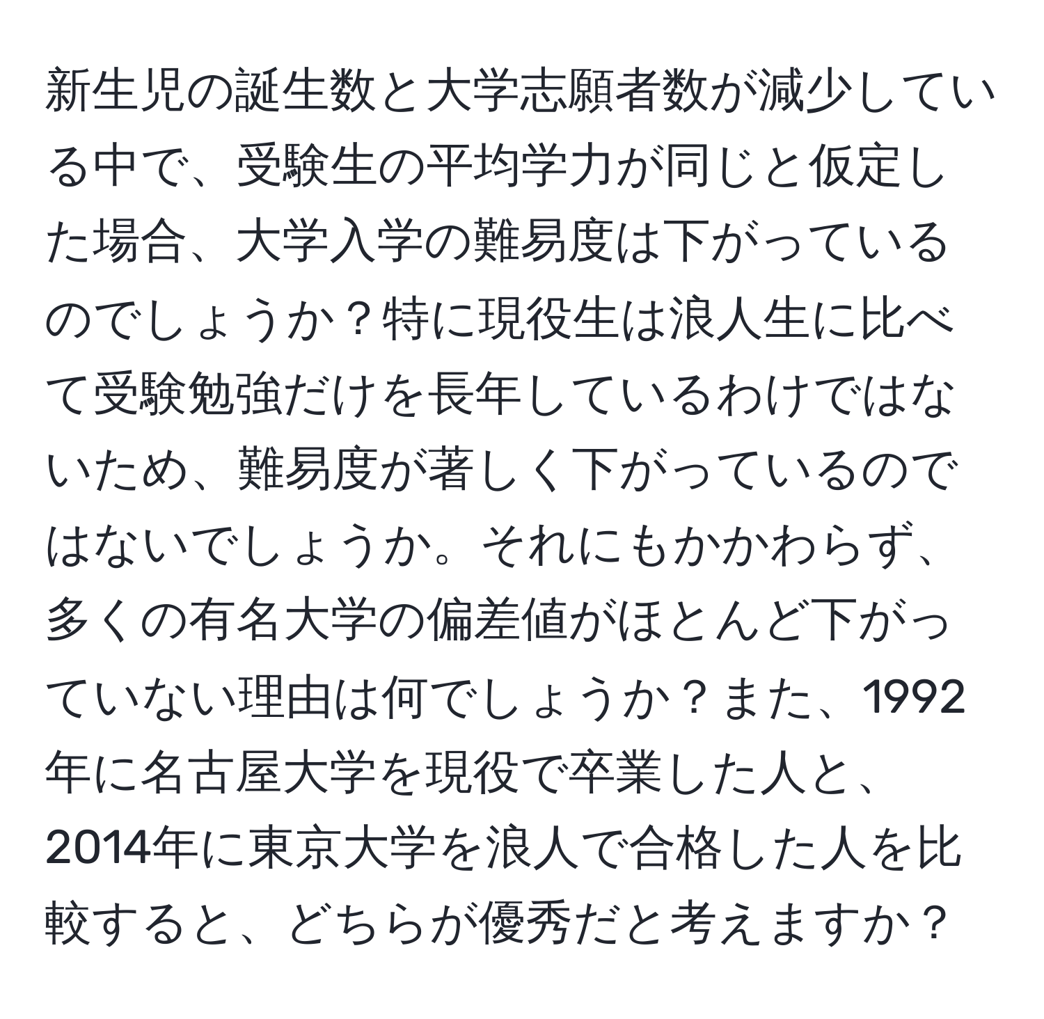 新生児の誕生数と大学志願者数が減少している中で、受験生の平均学力が同じと仮定した場合、大学入学の難易度は下がっているのでしょうか？特に現役生は浪人生に比べて受験勉強だけを長年しているわけではないため、難易度が著しく下がっているのではないでしょうか。それにもかかわらず、多くの有名大学の偏差値がほとんど下がっていない理由は何でしょうか？また、1992年に名古屋大学を現役で卒業した人と、2014年に東京大学を浪人で合格した人を比較すると、どちらが優秀だと考えますか？