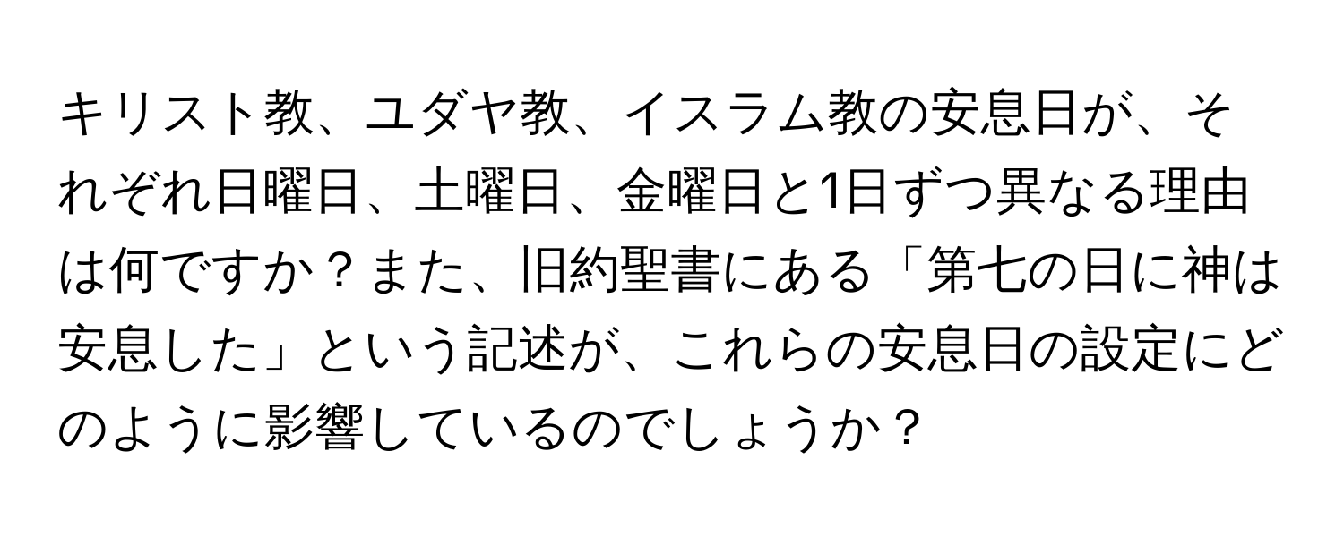 キリスト教、ユダヤ教、イスラム教の安息日が、それぞれ日曜日、土曜日、金曜日と1日ずつ異なる理由は何ですか？また、旧約聖書にある「第七の日に神は安息した」という記述が、これらの安息日の設定にどのように影響しているのでしょうか？