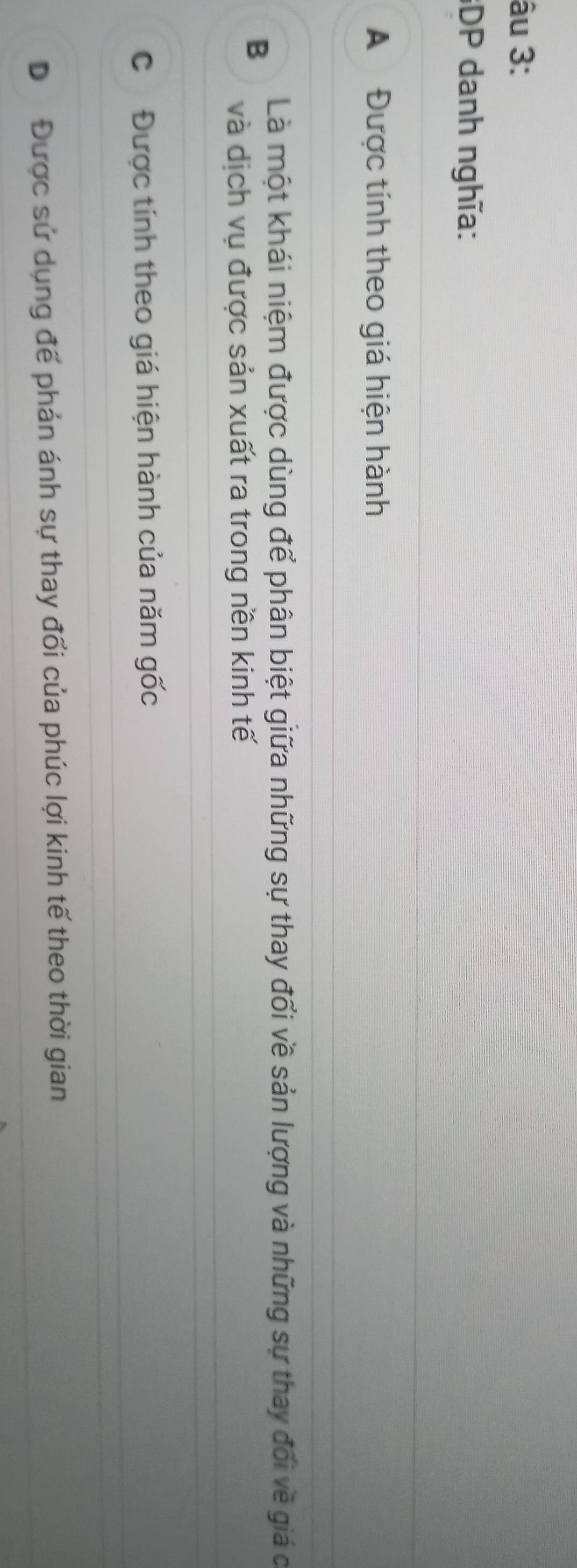 âu 3:
GDP danh nghĩa:
A Được tính theo giá hiện hành
Là một khái niệm được dùng để phân biệt giữa những sự thay đổi về sản lượng và những sự thay đối về giá c
B
và dịch vụ được sản xuất ra trong nền kinh tế
Cơ Được tính theo giá hiện hành của năm gốc
Dư Được sử dụng đế phản ánh sự thay đổi của phúc lợi kinh tế theo thời gian