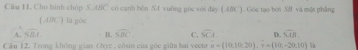 Cho hình chóp S. ABC * có cạnh bên SA vuông góc với đáy (ABC). Góc tạo bởi SB và mặt phăng
( ABC) là góc
A. widehat SBA. B. overline SBC. C. widehat SCA. D. widehat SAB. 
Câu 12. Trong không gian Oxyz , côsin của góc giữa hai vectơ vector u=(10;10;20). vector v=(10;-20;10) là