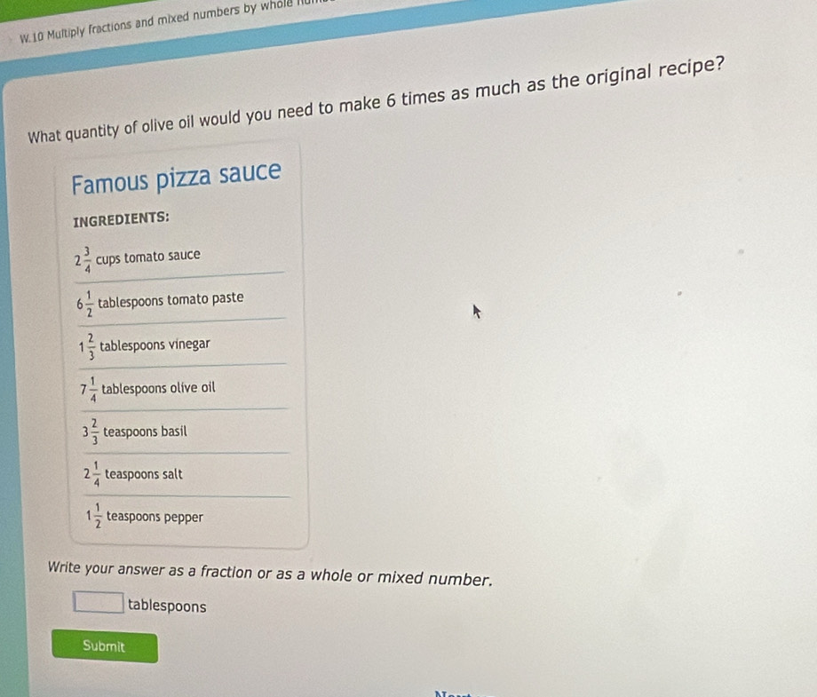 Multiply fractions and mixed numbers by whole l 
What quantity of olive oil would you need to make 6 times as much as the original recipe? 
Famous pizza sauce 
INGREDIENTS:
2 3/4  cups tomato sauce
6 1/2  tablespoons tomato paste
1 2/3  tablespoons vinegar
7 1/4  tablespoons olive oil
3 2/3  teaspoons basil
2 1/4  teaspoons salt
1 1/2  teaspoons pepper 
Write your answer as a fraction or as a whole or mixed number. 
tablespoons 
Submit