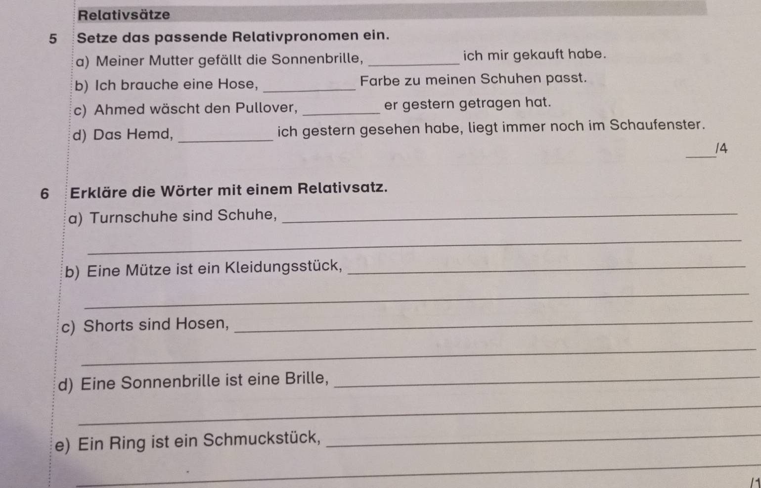 Relativsätze 
5 Setze das passende Relativpronomen ein. 
a) Meiner Mutter gefällt die Sonnenbrille, _ich mir gekauft habe. 
b) Ich brauche eine Hose, _Farbe zu meinen Schuhen passt. 
c) Ahmed wäscht den Pullover, _er gestern getragen hat. 
d) Das Hemd, _ich gestern gesehen habe, liegt immer noch im Schaufenster. 
_ 
/4 
6 Erkläre die Wörter mit einem Relativsatz. 
a) Turnschuhe sind Schuhe,_ 
_ 
b) Eine Mütze ist ein Kleidungsstück,_ 
_ 
c) Shorts sind Hosen, 
_ 
_ 
d) Eine Sonnenbrille ist eine Brille,_ 
_ 
_ 
e) Ein Ring ist ein Schmuckstück,_ 
1