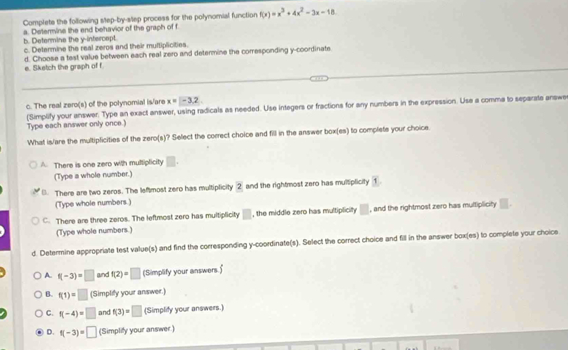 Complete the following step-by-step process for the polynomial function f(x)=x^3+4x^2-3x-18
a. Determine the end behavior of the graph of f
b. Determine the y-intercept.
c. Determine the real zeros and their multiplicities.
d. Choose a test value between each real zero and determine the corresponding y-coordinate
e. Sketch the graph of f
c. The real zero(s) of the polynomial is/are x=-3.2
(Simplify your answer. Type an exact answer, using radicals as needed. Use integers or fractions for any numbers in the expression. Use a comme to separate answe
Type each answer only once.)
What is/are the multiplicities of the zero(s)? Select the correct choice and fill in the answer box(es) to complete your choice.
A There is one zero with multiplicity □. 
(Type a whole number.)
There are two zeros. The leftmost zero has multiplicity 2 and the rightmost zero has multiplicity 1
(Type whole numbers.)
C. There are three zeros. The leftmost zero has multiplicity □ , the middle zero has multiplicity □ , and the rightmost zero has multiplicity □
(Type whole numbers.)
d. Determine appropriate test value(s) and find the corresponding y-coordinate(s). Select the correct choice and fill in the answer box(es) to complete your choice
A. f(-3)=□ and f(2)=□ (Simplify your answers.)
B. f(1)=□ (Simplify your answer.)
C. f(-4)=□ and f(3)=□ (Simplify your answers.)
D. f(-3)=□ (Simplify your answer.)
