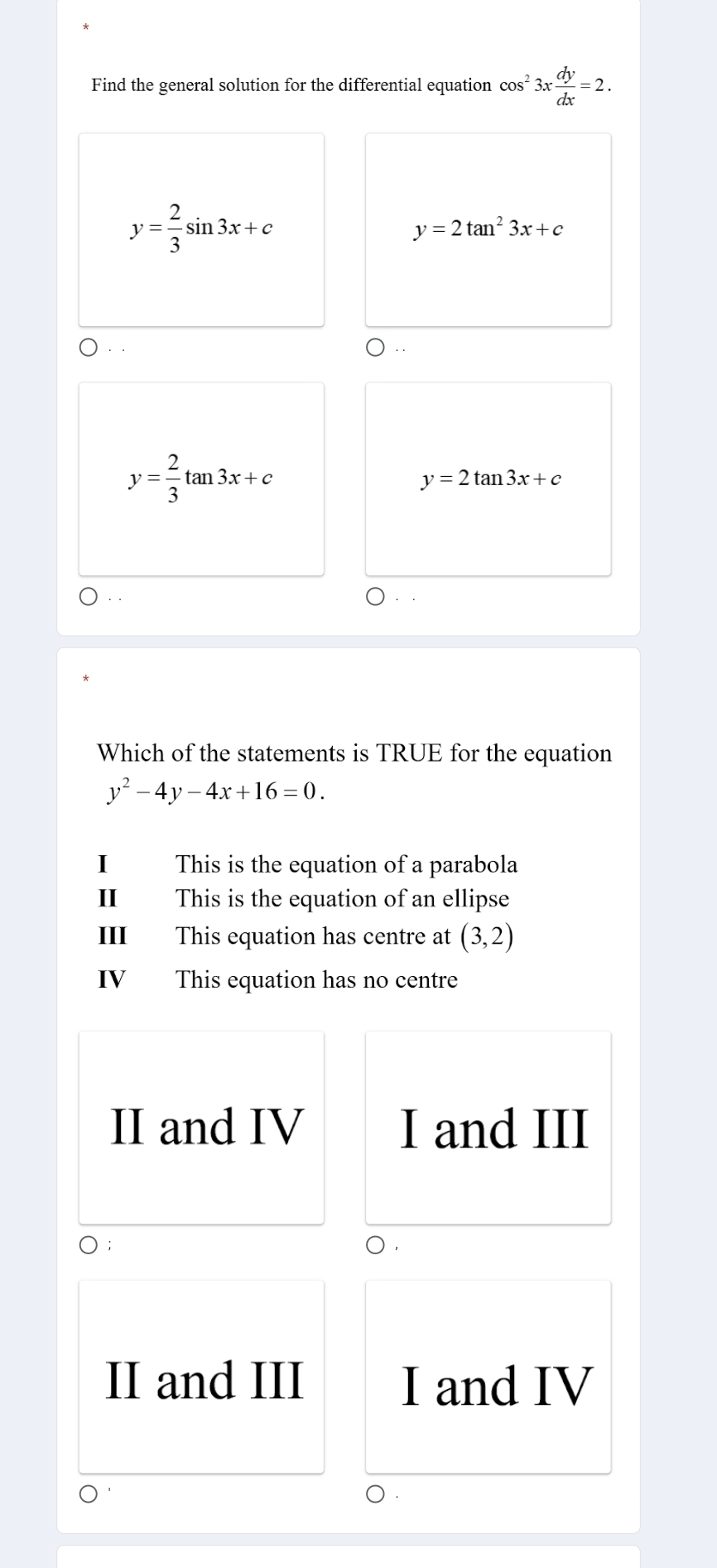 Find the general solution for the differential equation cos^23x dy/dx =2.
y= 2/3 sin 3x+c
y=2tan^23x+c..
y= 2/3 tan 3x+c
y=2tan 3x+c
Which of the statements is TRUE for the equation
y^2-4y-4x+16=0. 
This is the equation of a parabola
II This is the equation of an ellipse
III This equation has centre at (3,2)
IV This equation has no centre
II and IV I and III
II and III I and IV