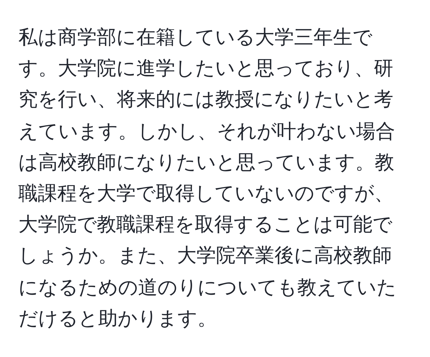 私は商学部に在籍している大学三年生です。大学院に進学したいと思っており、研究を行い、将来的には教授になりたいと考えています。しかし、それが叶わない場合は高校教師になりたいと思っています。教職課程を大学で取得していないのですが、大学院で教職課程を取得することは可能でしょうか。また、大学院卒業後に高校教師になるための道のりについても教えていただけると助かります。