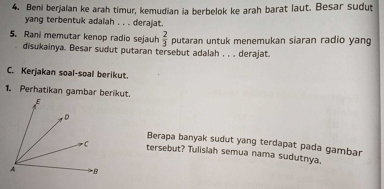 Beni berjalan ke arah timur, kemudian ia berbelok ke arah barat laut. Besar sudut 
yang terbentuk adalah . . . derajat. 
5. Rani memutar kenop radio sejauh  2/3  putaran untuk menemukan siaran radio yang 
disukainya. Besar sudut putaran tersebut adalah . . . derajat. 
C. Kerjakan soal-soal berikut. 
1. Perhatikan gambar berikut. 
Berapa banyak sudut yang terdapat pada gambar 
tersebut? Tulislah semua nama sudutnya.