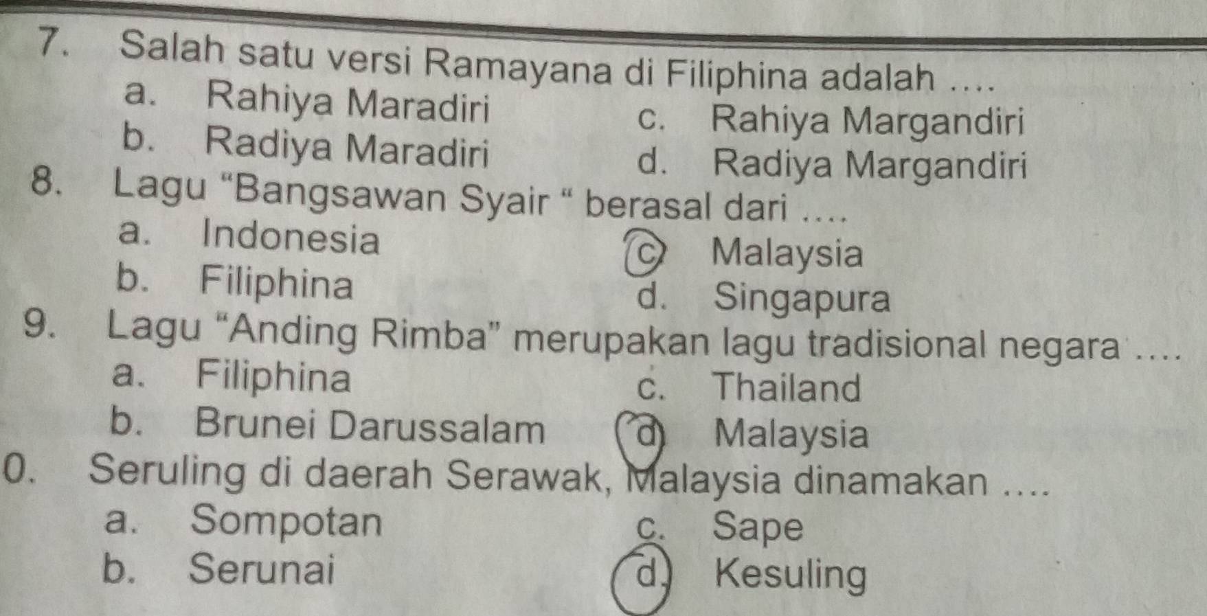 Salah satu versi Ramayana di Filiphina adalah …...
a. Rahiya Maradiri
c. Rahiya Margandiri
b. Radiya Maradiri
d. Radiya Margandiri
8. Lagu “Bangsawan Syair “ berasal dari …
a. Indonesia
Malaysia
b. Filiphina
d. Singapura
9. Lagu “Anding Rimba” merupakan lagu tradisional negara …
a. Filiphina c. Thailand
b. Brunei Darussalam d Malaysia
0. Seruling di daerah Serawak, Malaysia dinamakan …...
a. Sompotan c. Sape
b. Serunai d Kesuling